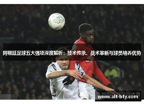 阿根廷足球五大强项深度解析：技术传承、战术革新与球员培养优势